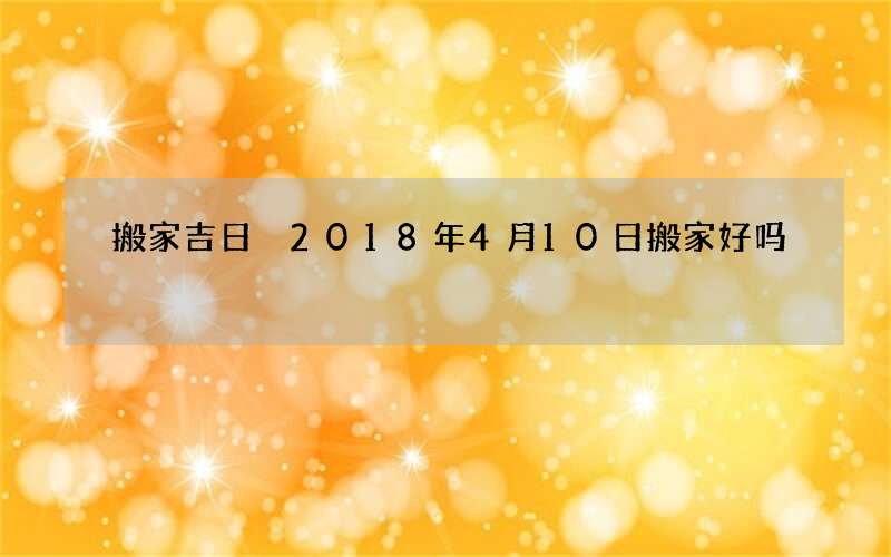 搬家吉日 2018年4月10日搬家好吗
